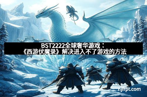 BST2222全球奢华游戏：《西游伏魔录》解决进入不了游戏的方法